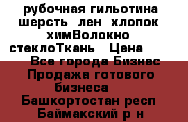 рубочная гильотина шерсть, лен, хлопок, химВолокно, стеклоТкань › Цена ­ 1 000 - Все города Бизнес » Продажа готового бизнеса   . Башкортостан респ.,Баймакский р-н